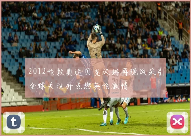 2012伦敦奥运贝克汉姆再现风采引全球关注并点燃英伦激情