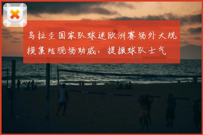 乌拉圭国家队球迷欧洲赛场外大规模集结现场助威,提振球队士气