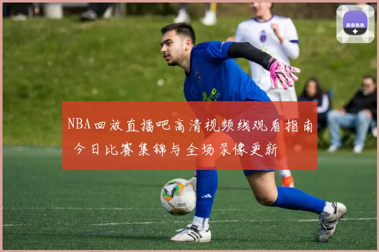 NBA回放直播吧高清视频线观看指南 今日比赛集锦与全场录像更新