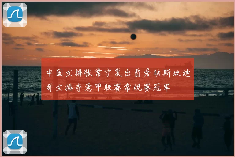 中国女排张常宁复出首秀助斯坎迪奇女排夺意甲联赛常规赛冠军