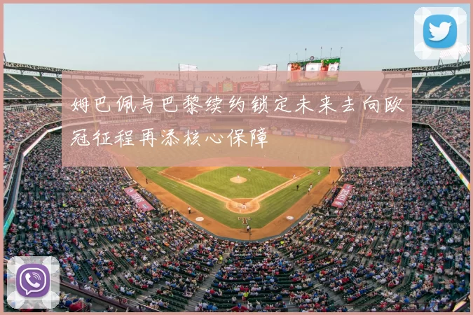 姆巴佩与巴黎续约锁定未来去向欧冠征程再添核心保障