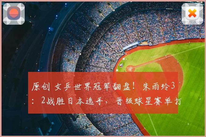 原创 女乒世界冠军翻盘！朱雨玲3：2战胜日本选手，晋级球星赛单打4强