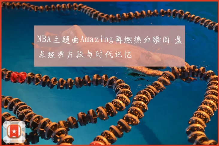 NBA主题曲Amazing再燃热血瞬间 盘点经典片段与时代记忆