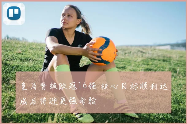 皇马晋级欧冠16强 核心目标顺利达成后将迎更强考验
